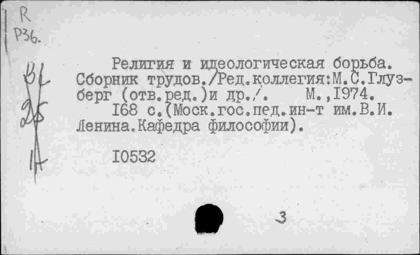 ﻿Религия и идеологическая борьба. Сборник трудов./Ред.коллегия:М.С.Глуз берг (отв.ред.)и др./. М.,1974.
168 с.(Моск.гос.пед.ин-т им.В.И. Ленина.Кафедра философии).
10532